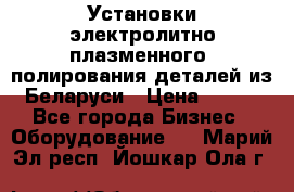 Установки электролитно-плазменного  полирования деталей из Беларуси › Цена ­ 100 - Все города Бизнес » Оборудование   . Марий Эл респ.,Йошкар-Ола г.